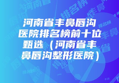 河南省丰鼻唇沟医院排名榜前十位甄选（河南省丰鼻唇沟整形医院）