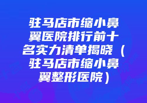 驻马店市缩小鼻翼医院排行前十名实力清单揭晓（驻马店市缩小鼻翼整形医院）