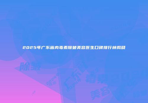 2025年广东省肉毒素除皱美容医生口碑排行榜揭晓
