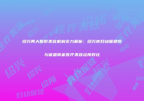 绍兴两大整形美容机构实力解析：绍兴市妇幼保健院与诸暨南雀医疗美容诊所对比