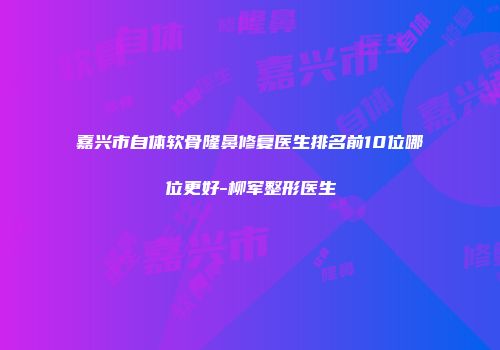 嘉兴市自体软骨隆鼻修复医生排名前10位哪位更好-柳军整形医生