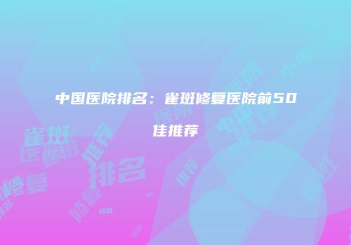 中国医院排名：雀斑修复医院前50佳推荐