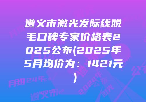 遵义市激光发际线脱毛口碑专家价格表2025公布(2025年5月均价为：1421元）