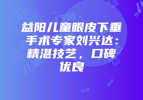 益阳儿童眼皮下垂手术专家刘兴达：精湛技艺，口碑优良
