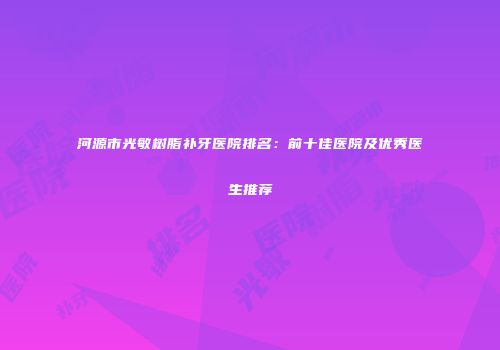 河源市光敏树脂补牙医院排名：前十佳医院及优秀医生推荐