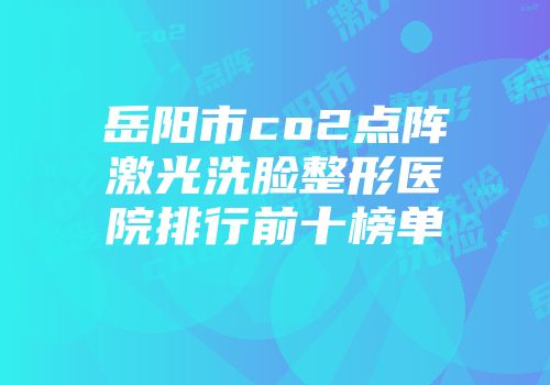 岳阳市co2点阵激光洗脸整形医院排行前十榜单