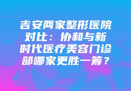 吉安两家整形医院对比：协和与新时代医疗美容门诊部哪家更胜一筹？