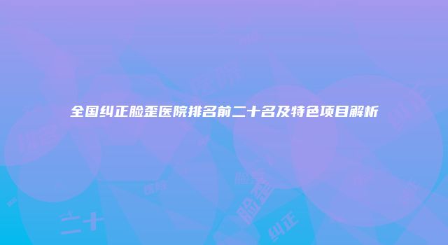 全国纠正脸歪医院排名前二十名及特色项目解析