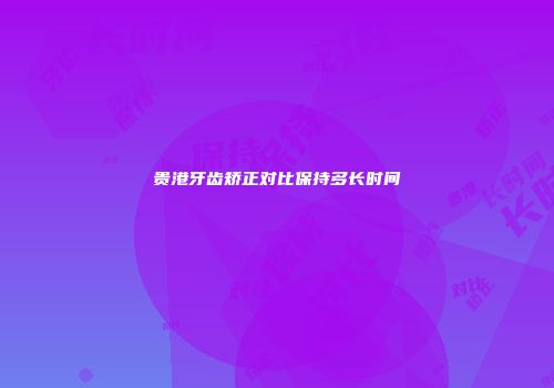 贵港牙齿矫正对比保持多长时间