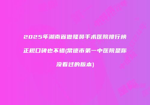 2025年湖南省做隆鼻手术医院排行榜正规口碑也不错(常德市第一中医院是你没看过的版本)