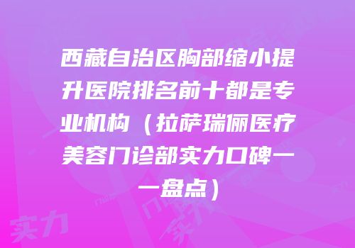 西藏自治区胸部缩小提升医院排名前十都是专业机构（拉萨瑞俪医疗美容门诊部实力口碑一一盘点）