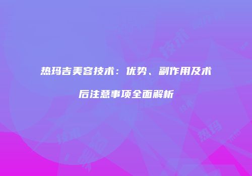 热玛吉美容技术：优势、副作用及术后注意事项全面解析