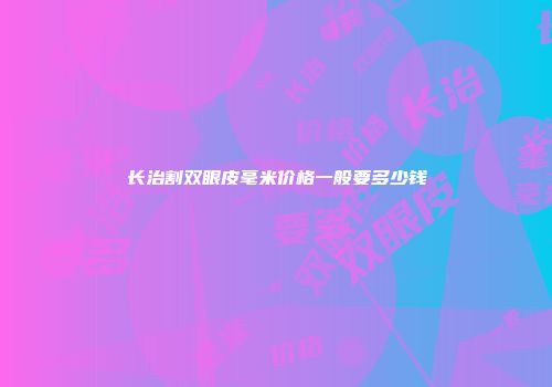 长治割双眼皮毫米价格一般要多少钱