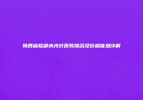 陕西省脸部水光针医院排名及价格信息详解