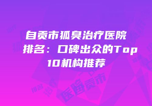 自贡市狐臭治疗医院排名：口碑出众的Top10机构推荐
