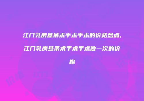 江门乳房悬吊术手术手术的价格盘点,江门乳房悬吊术手术手术做一次的价格