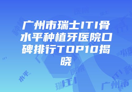广州市瑞士ITI骨水平种植牙医院口碑排行TOP10揭晓