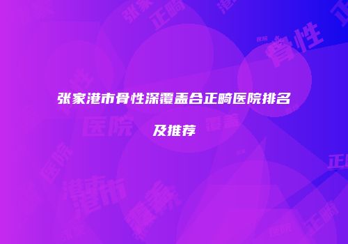 张家港市骨性深覆盖合正畸医院排名及推荐