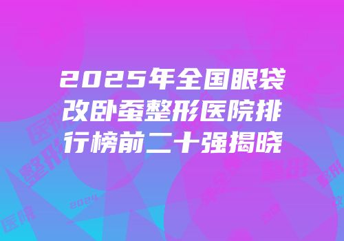 2025年全国眼袋改卧蚕整形医院排行榜前二十强揭晓