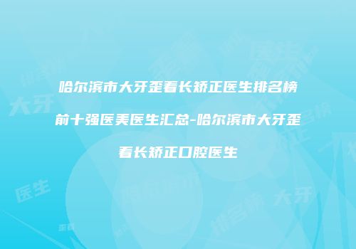 哈尔滨市大牙歪着长矫正医生排名榜前十强医美医生汇总-哈尔滨市大牙歪着长矫正口腔医生
