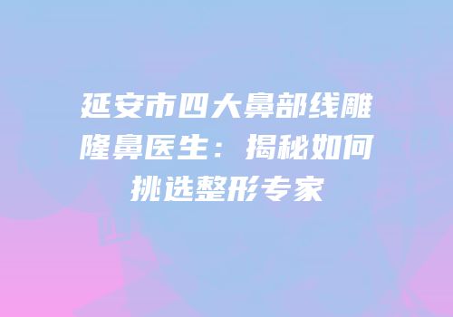 延安市四大鼻部线雕隆鼻医生：揭秘如何挑选整形专家