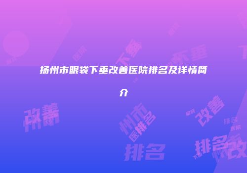 扬州市眼袋下垂改善医院排名及详情简介