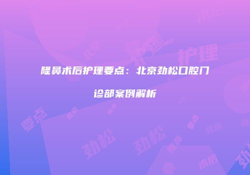 隆鼻术后护理要点：北京劲松口腔门诊部案例解析