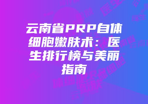 云南省PRP自体细胞嫩肤术：医生排行榜与美丽指南