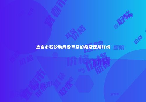 宜春市取软肋骨做耳朵价格及医院详情