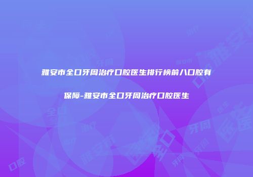 雅安市全口牙周治疗口腔医生排行榜前八口腔有保障-雅安市全口牙周治疗口腔医生
