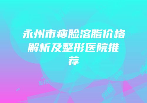 永州市瘦脸溶脂价格解析及整形医院推荐