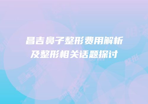 昌吉鼻子整形费用解析及整形相关话题探讨
