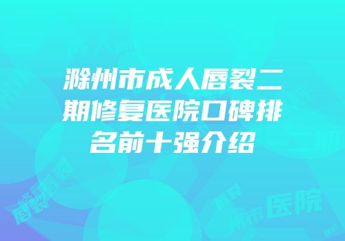 滁州市成人唇裂二期修复医院口碑排名前十强介绍