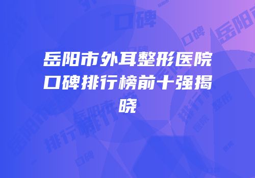 岳阳市外耳整形医院口碑排行榜前十强揭晓