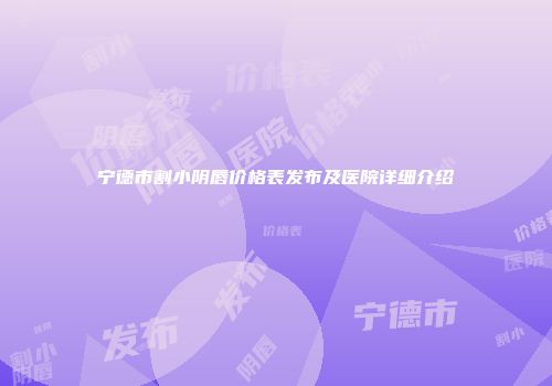 宁德市割小阴唇价格表发布及医院详细介绍