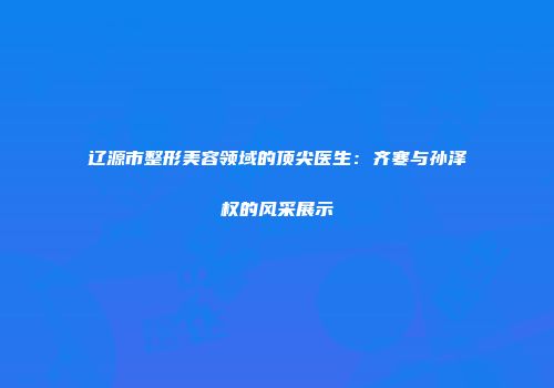 辽源市整形美容领域的顶尖医生：齐寒与孙泽权的风采展示