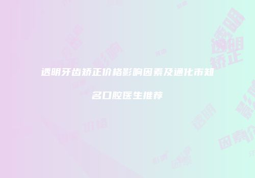透明牙齿矫正价格影响因素及通化市知名口腔医生推荐