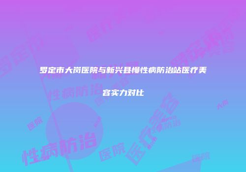 罗定市大岗医院与新兴县慢性病防治站医疗美容实力对比