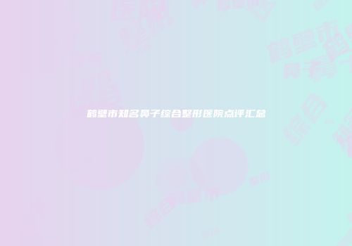 鹤壁市知名鼻子综合整形医院点评汇总