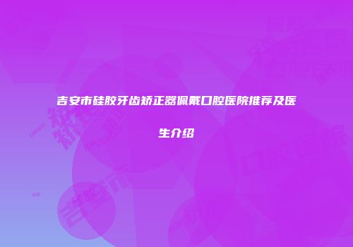 吉安市硅胶牙齿矫正器佩戴口腔医院推荐及医生介绍