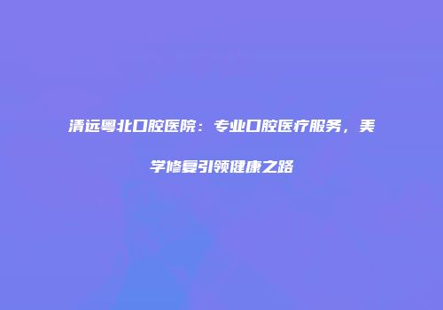 清远粤北口腔医院：专业口腔医疗服务，美学修复引领健康之路