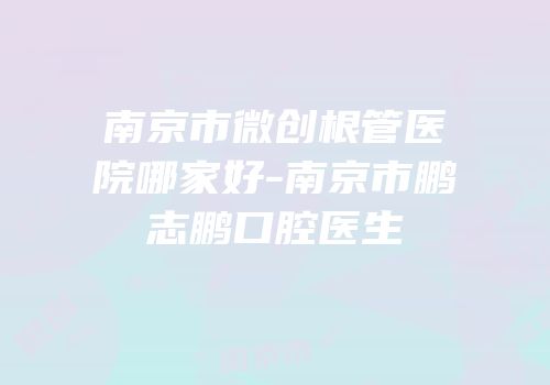 南京市微创根管医院哪家好-南京市鹏志鹏口腔医生