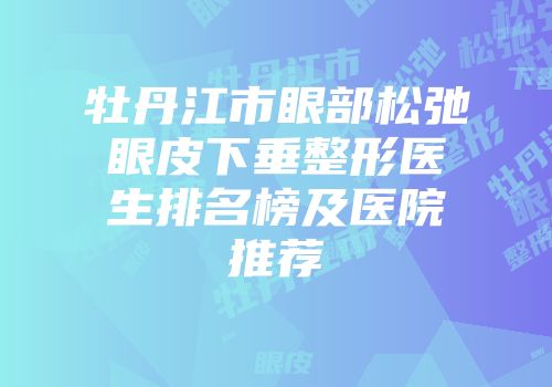 牡丹江市眼部松弛眼皮下垂整形医生排名榜及医院推荐