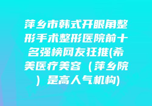 萍乡市韩式开眼角整形手术整形医院前十名强榜网友狂推(希美医疗美容（萍乡院）是高人气机构)
