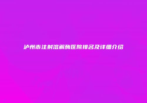 泸州市注射溶解酶医院排名及详细介绍