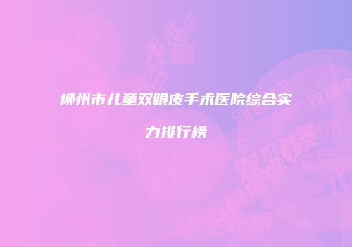 柳州市儿童双眼皮手术医院综合实力排行榜