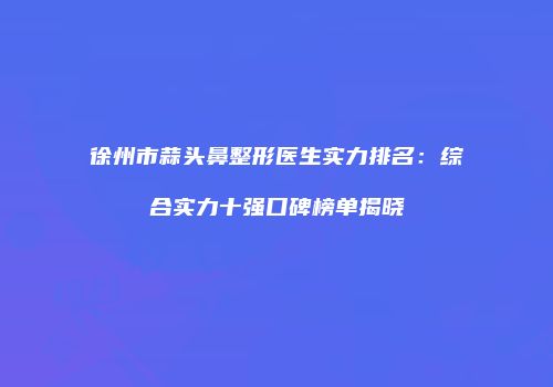 徐州市蒜头鼻整形医生实力排名：综合实力十强口碑榜单揭晓
