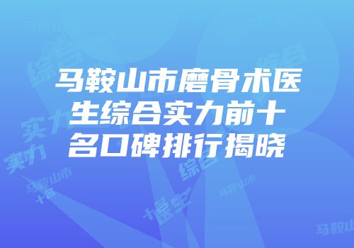 马鞍山市磨骨术医生综合实力前十名口碑排行揭晓
