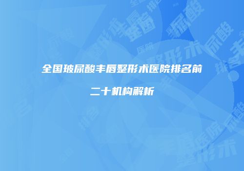 全国玻尿酸丰唇整形术医院排名前二十机构解析