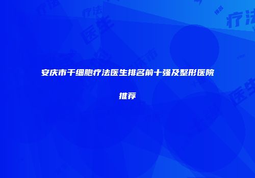 安庆市干细胞疗法医生排名前十强及整形医院推荐
